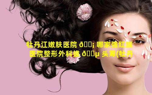 牡丹江嫩肤医院 🐡 哪家强红旗医院整形外科拔 🐵 头筹(牡丹江红旗一分院医院眼科怎么样)